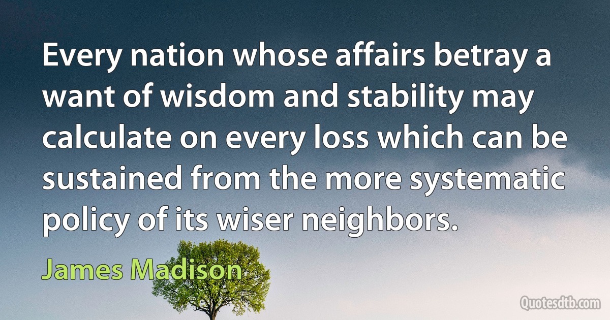 Every nation whose affairs betray a want of wisdom and stability may calculate on every loss which can be sustained from the more systematic policy of its wiser neighbors. (James Madison)