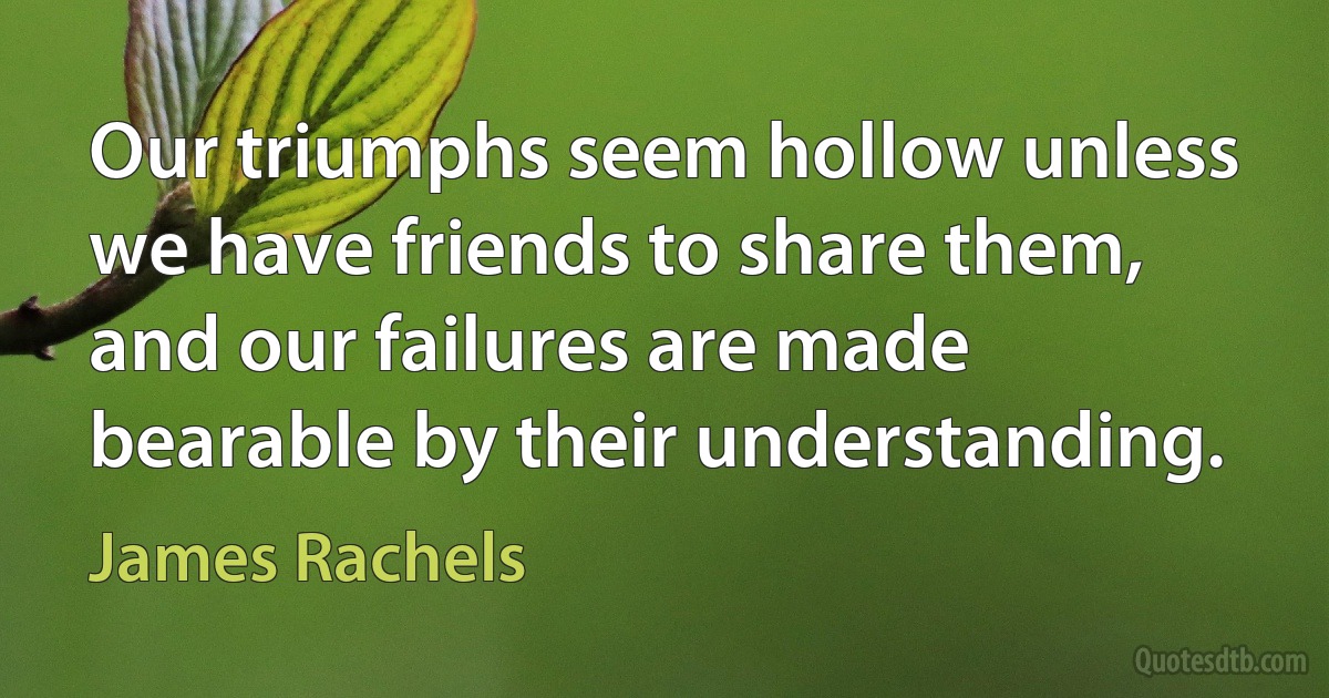 Our triumphs seem hollow unless we have friends to share them, and our failures are made bearable by their understanding. (James Rachels)