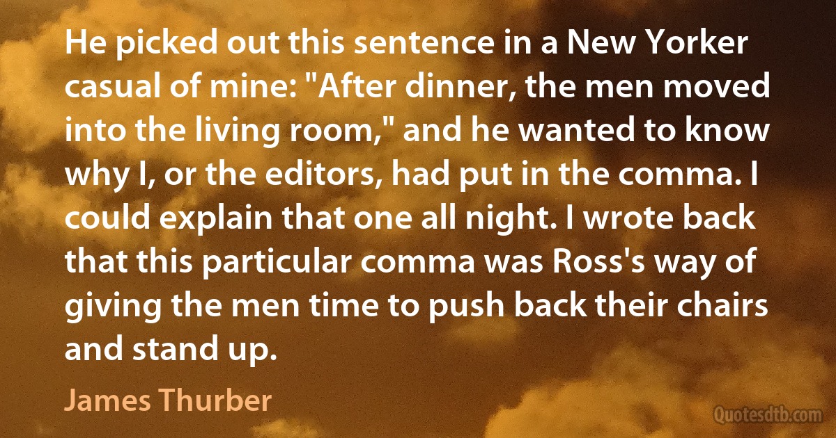 He picked out this sentence in a New Yorker casual of mine: "After dinner, the men moved into the living room," and he wanted to know why I, or the editors, had put in the comma. I could explain that one all night. I wrote back that this particular comma was Ross's way of giving the men time to push back their chairs and stand up. (James Thurber)