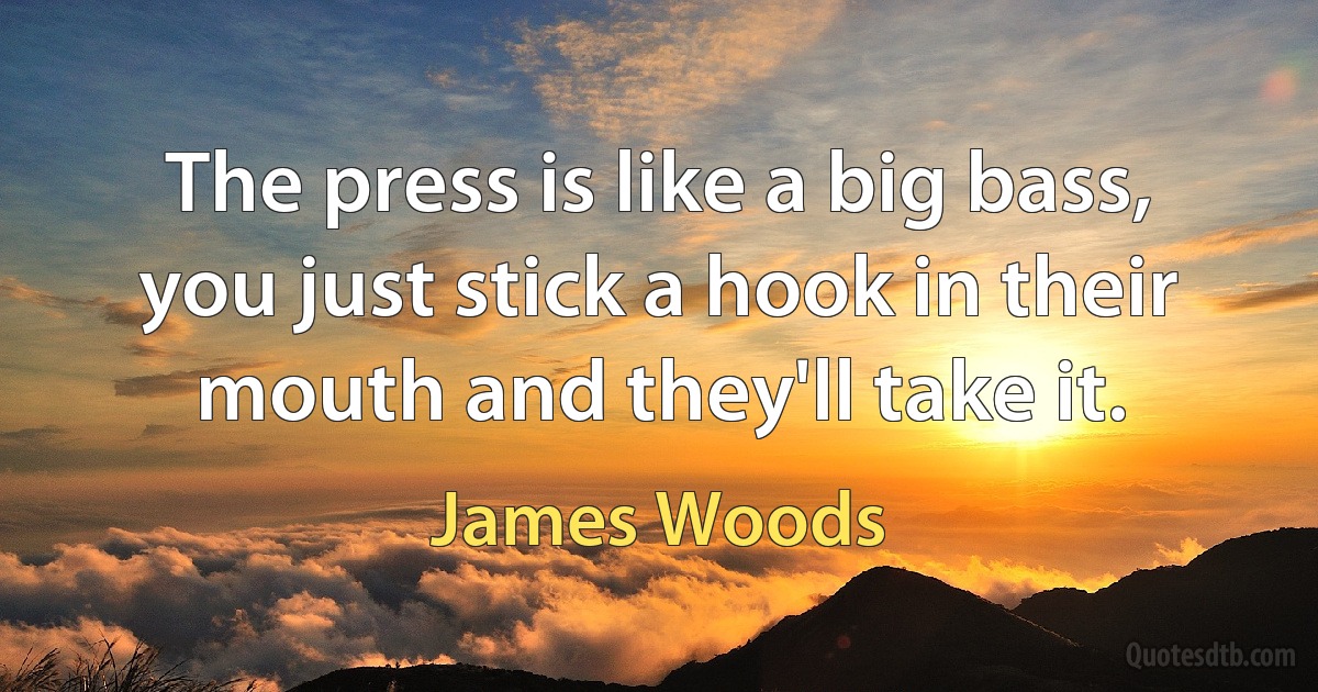 The press is like a big bass, you just stick a hook in their mouth and they'll take it. (James Woods)