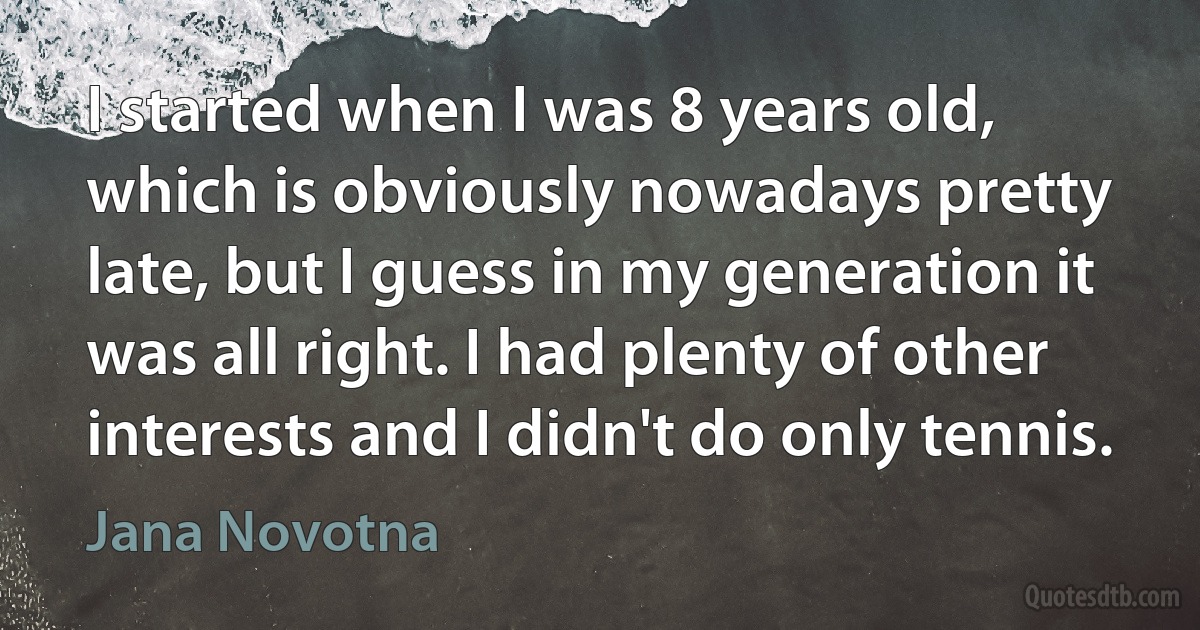 I started when I was 8 years old, which is obviously nowadays pretty late, but I guess in my generation it was all right. I had plenty of other interests and I didn't do only tennis. (Jana Novotna)