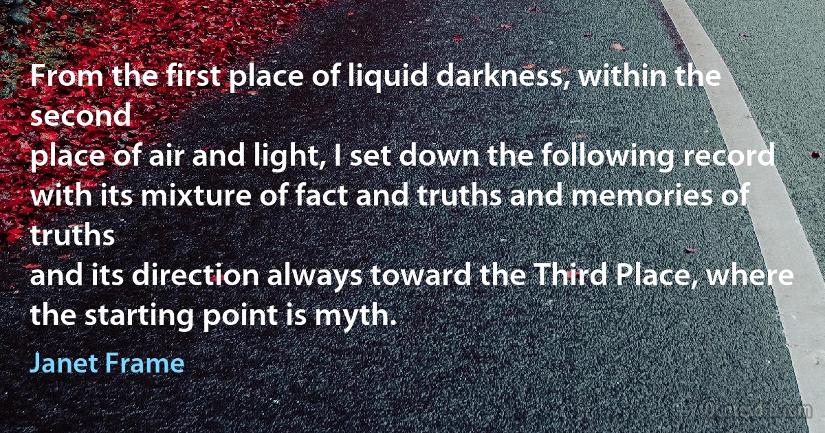 From the first place of liquid darkness, within the second
place of air and light, I set down the following record
with its mixture of fact and truths and memories of truths
and its direction always toward the Third Place, where
the starting point is myth. (Janet Frame)