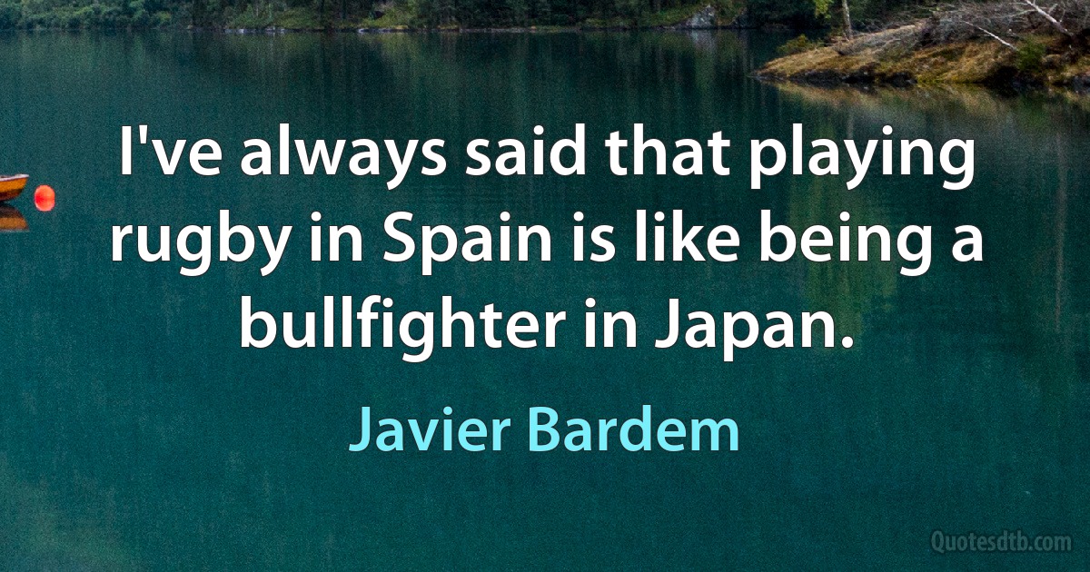 I've always said that playing rugby in Spain is like being a bullfighter in Japan. (Javier Bardem)