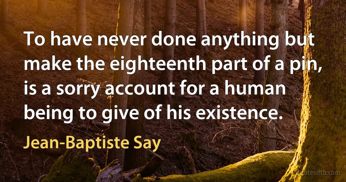 To have never done anything but make the eighteenth part of a pin, is a sorry account for a human being to give of his existence. (Jean-Baptiste Say)