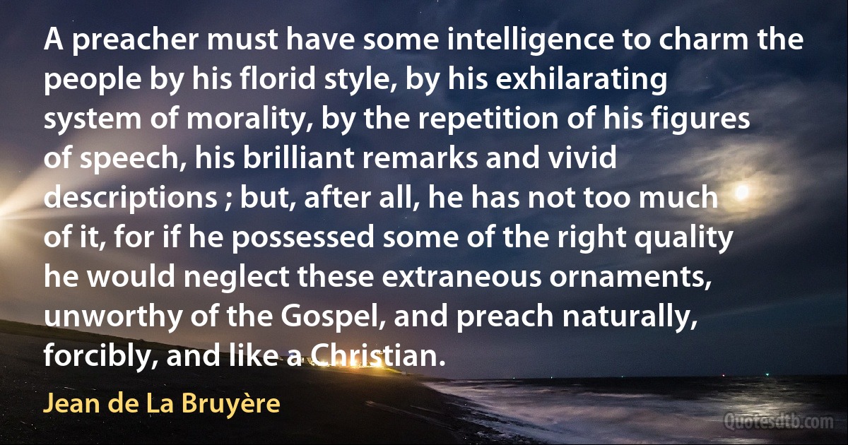 A preacher must have some intelligence to charm the people by his florid style, by his exhilarating system of morality, by the repetition of his figures of speech, his brilliant remarks and vivid descriptions ; but, after all, he has not too much of it, for if he possessed some of the right quality he would neglect these extraneous ornaments, unworthy of the Gospel, and preach naturally, forcibly, and like a Christian. (Jean de La Bruyère)