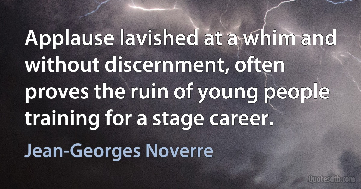 Applause lavished at a whim and without discernment, often proves the ruin of young people training for a stage career. (Jean-Georges Noverre)