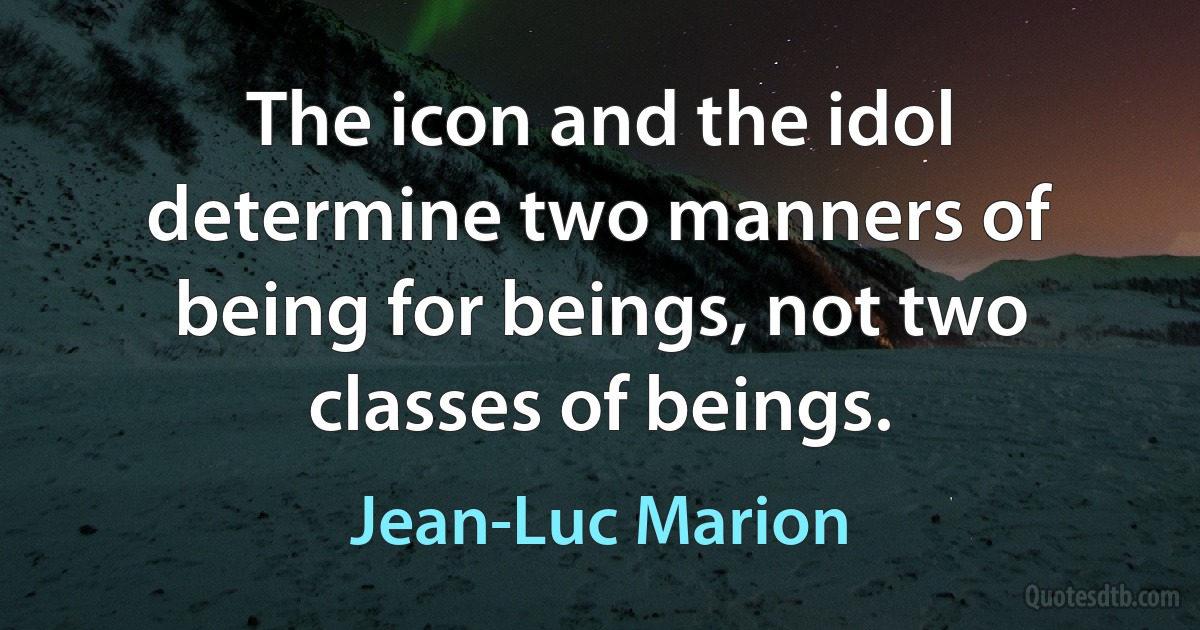 The icon and the idol determine two manners of being for beings, not two classes of beings. (Jean-Luc Marion)