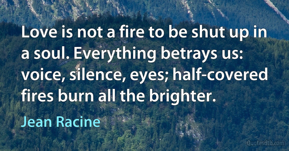 Love is not a fire to be shut up in a soul. Everything betrays us: voice, silence, eyes; half-covered fires burn all the brighter. (Jean Racine)