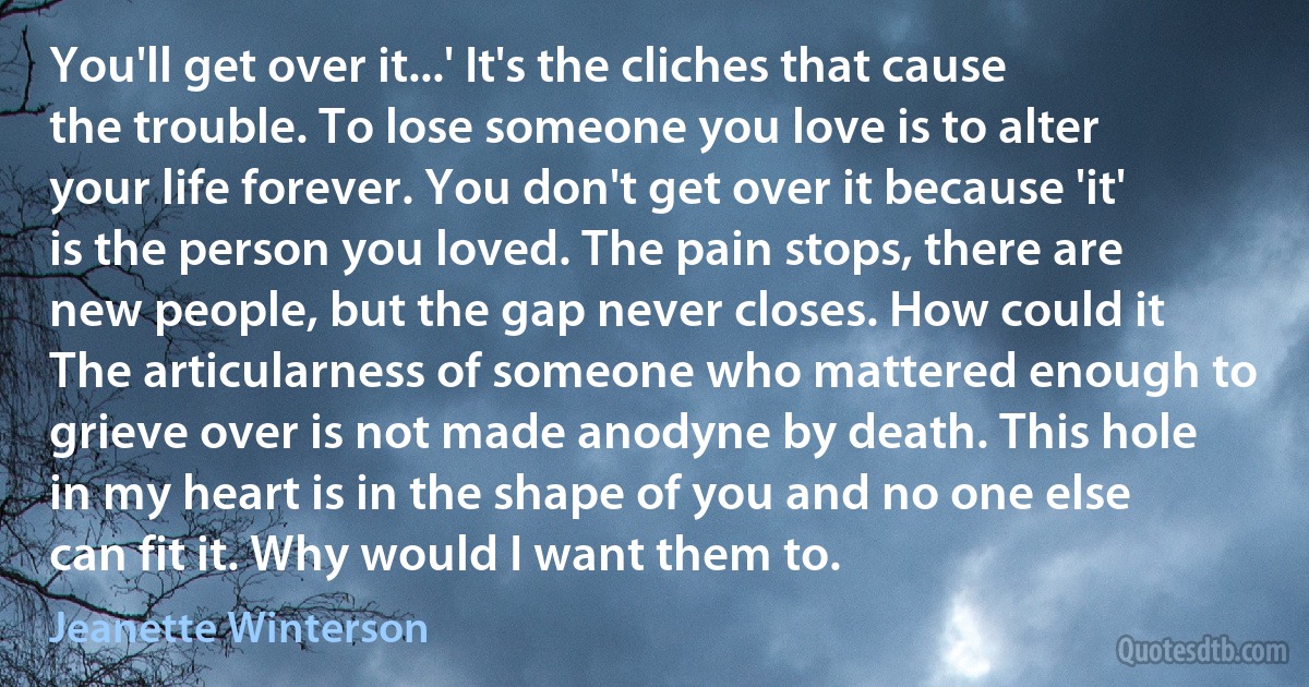 You'll get over it...' It's the cliches that cause the trouble. To lose someone you love is to alter your life forever. You don't get over it because 'it' is the person you loved. The pain stops, there are new people, but the gap never closes. How could it The articularness of someone who mattered enough to grieve over is not made anodyne by death. This hole in my heart is in the shape of you and no one else can fit it. Why would I want them to. (Jeanette Winterson)