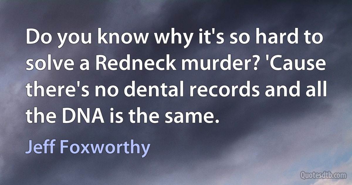 Do you know why it's so hard to solve a Redneck murder? 'Cause there's no dental records and all the DNA is the same. (Jeff Foxworthy)