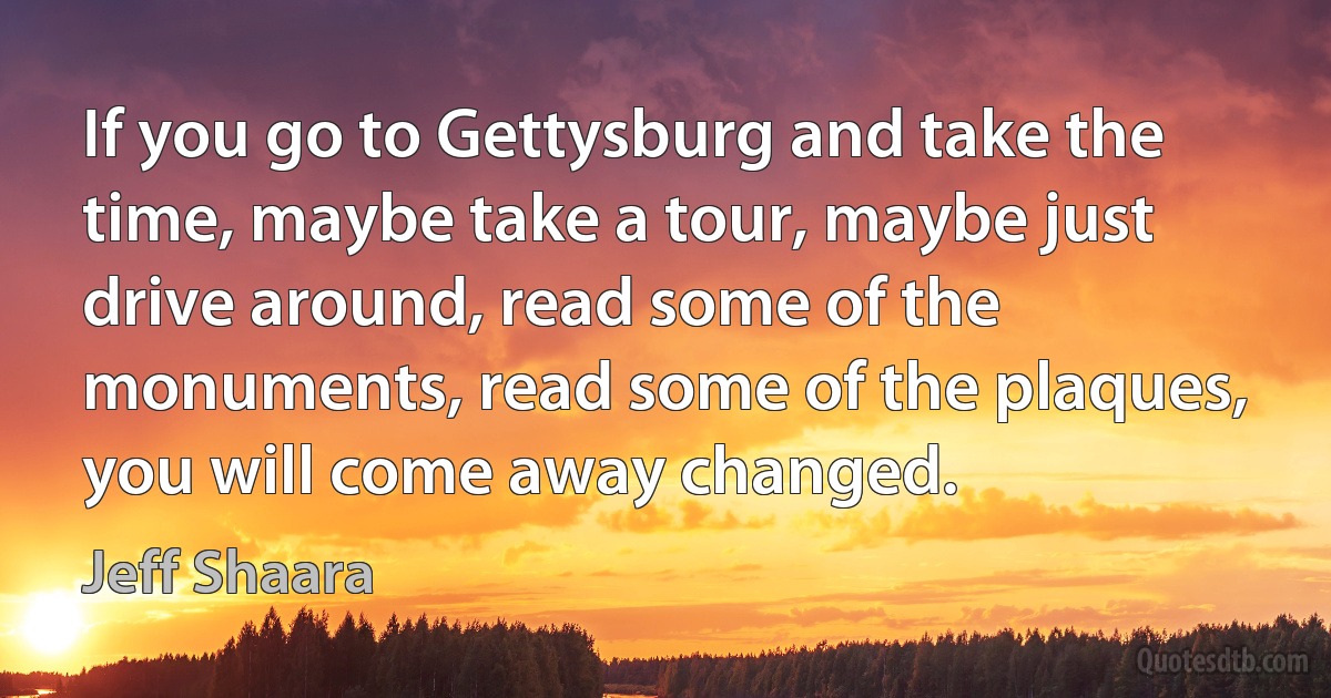 If you go to Gettysburg and take the time, maybe take a tour, maybe just drive around, read some of the monuments, read some of the plaques, you will come away changed. (Jeff Shaara)