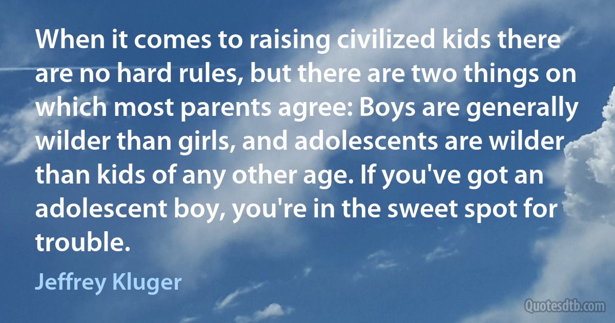 When it comes to raising civilized kids there are no hard rules, but there are two things on which most parents agree: Boys are generally wilder than girls, and adolescents are wilder than kids of any other age. If you've got an adolescent boy, you're in the sweet spot for trouble. (Jeffrey Kluger)