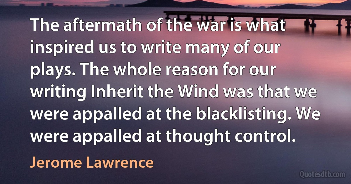 The aftermath of the war is what inspired us to write many of our plays. The whole reason for our writing Inherit the Wind was that we were appalled at the blacklisting. We were appalled at thought control. (Jerome Lawrence)