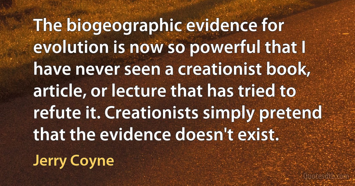 The biogeographic evidence for evolution is now so powerful that I have never seen a creationist book, article, or lecture that has tried to refute it. Creationists simply pretend that the evidence doesn't exist. (Jerry Coyne)