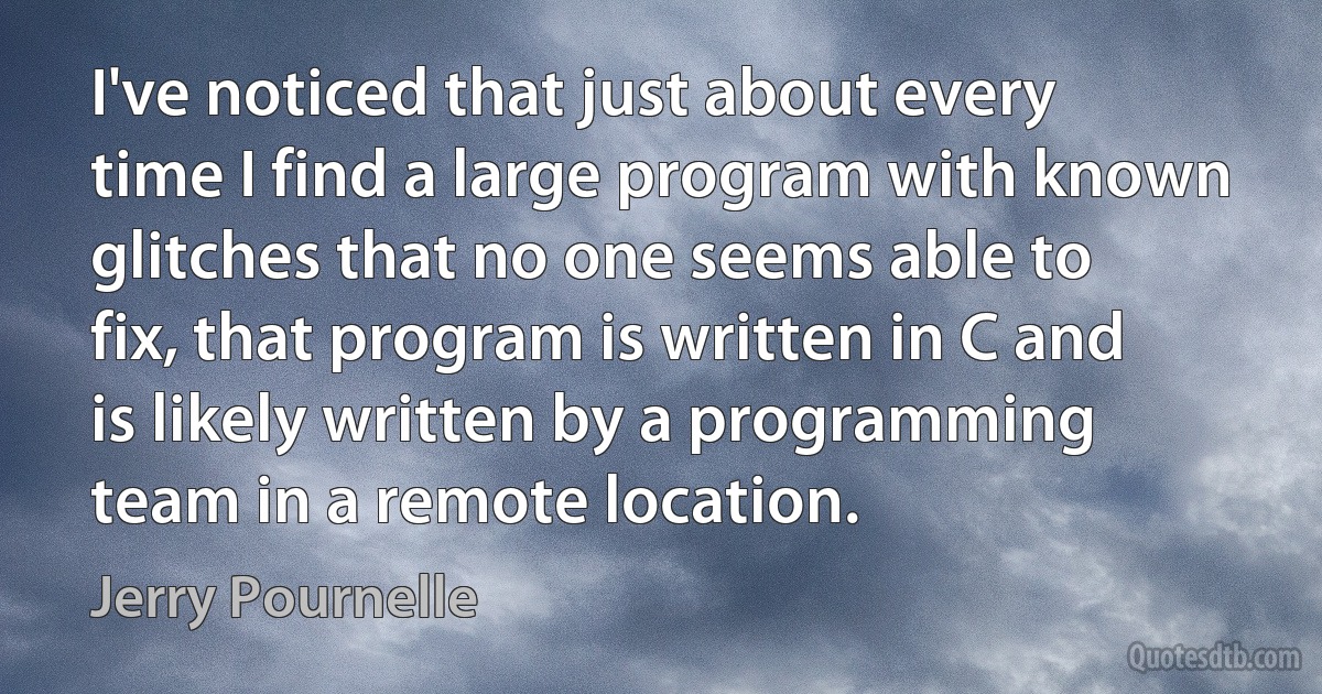 I've noticed that just about every time I find a large program with known glitches that no one seems able to fix, that program is written in C and is likely written by a programming team in a remote location. (Jerry Pournelle)