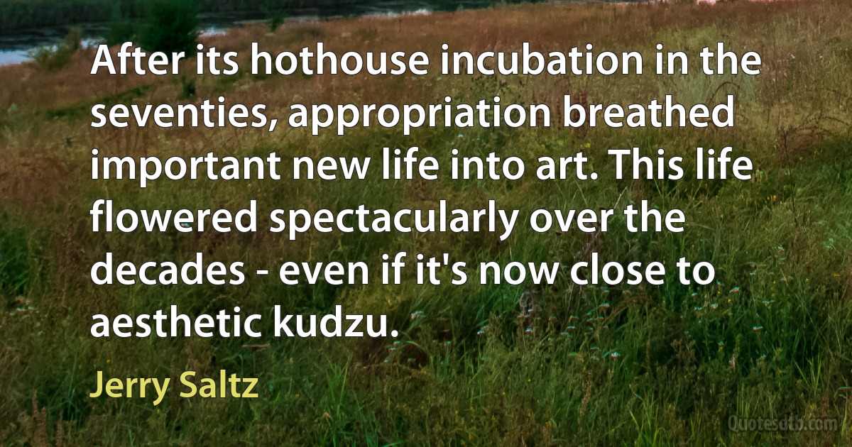 After its hothouse incubation in the seventies, appropriation breathed important new life into art. This life flowered spectacularly over the decades - even if it's now close to aesthetic kudzu. (Jerry Saltz)