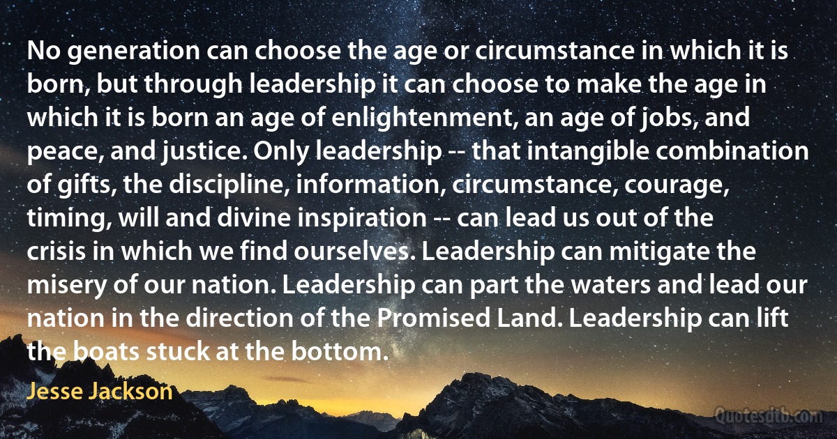 No generation can choose the age or circumstance in which it is born, but through leadership it can choose to make the age in which it is born an age of enlightenment, an age of jobs, and peace, and justice. Only leadership -- that intangible combination of gifts, the discipline, information, circumstance, courage, timing, will and divine inspiration -- can lead us out of the crisis in which we find ourselves. Leadership can mitigate the misery of our nation. Leadership can part the waters and lead our nation in the direction of the Promised Land. Leadership can lift the boats stuck at the bottom. (Jesse Jackson)