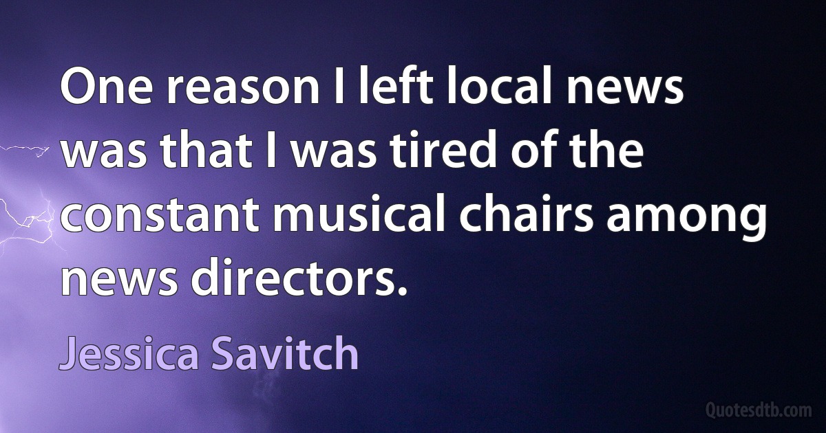 One reason I left local news was that I was tired of the constant musical chairs among news directors. (Jessica Savitch)