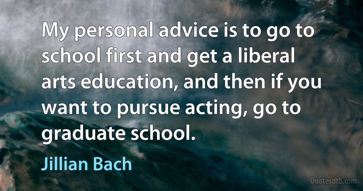 My personal advice is to go to school first and get a liberal arts education, and then if you want to pursue acting, go to graduate school. (Jillian Bach)