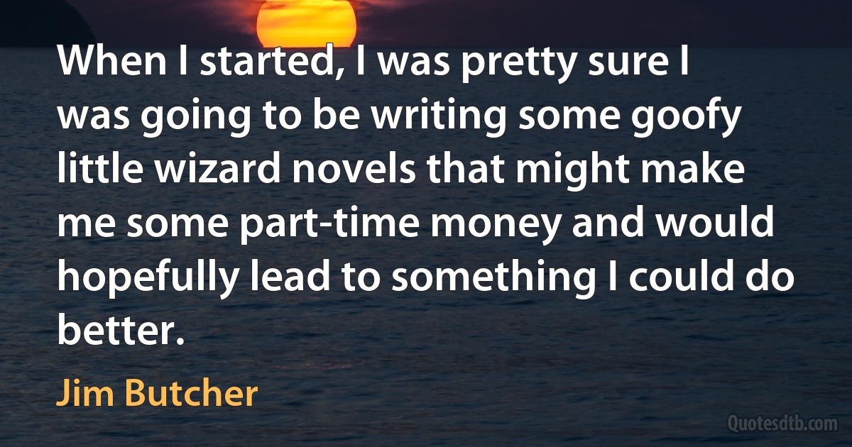 When I started, I was pretty sure I was going to be writing some goofy little wizard novels that might make me some part-time money and would hopefully lead to something I could do better. (Jim Butcher)