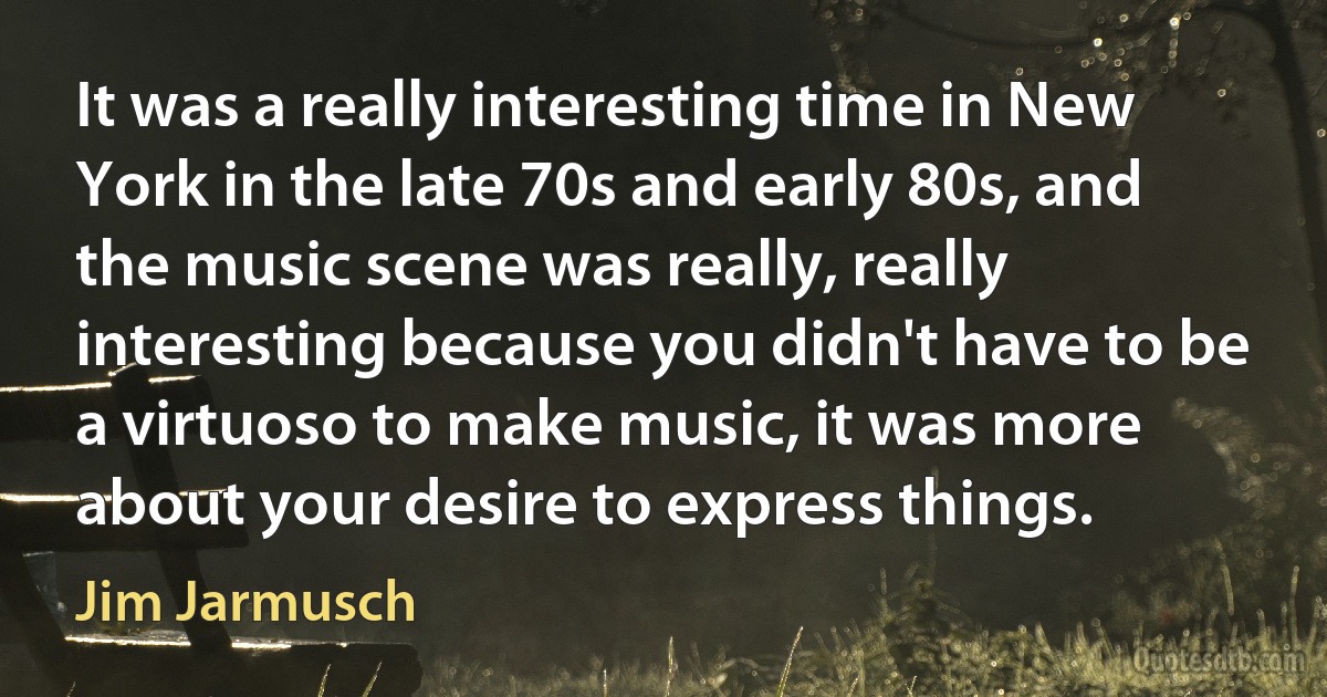 It was a really interesting time in New York in the late 70s and early 80s, and the music scene was really, really interesting because you didn't have to be a virtuoso to make music, it was more about your desire to express things. (Jim Jarmusch)