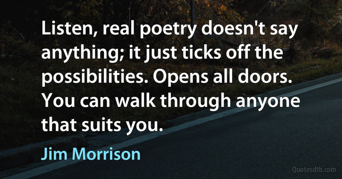 Listen, real poetry doesn't say anything; it just ticks off the possibilities. Opens all doors. You can walk through anyone that suits you. (Jim Morrison)