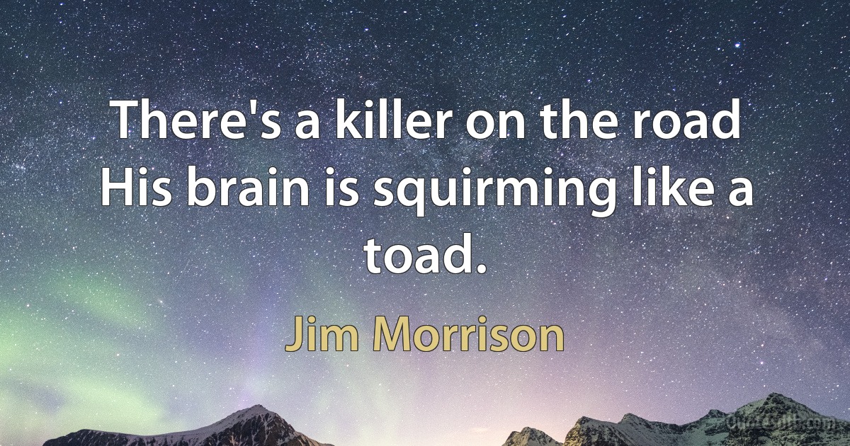 There's a killer on the road
His brain is squirming like a toad. (Jim Morrison)