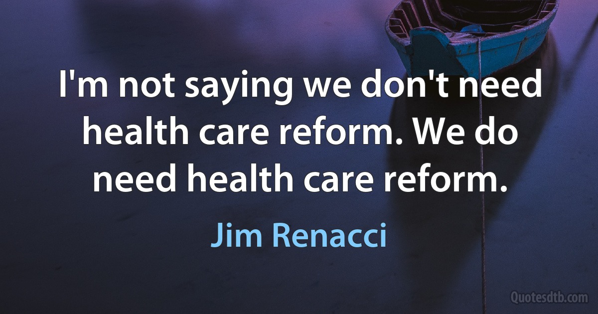 I'm not saying we don't need health care reform. We do need health care reform. (Jim Renacci)