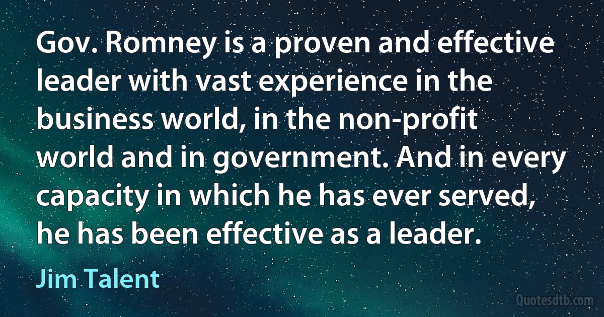 Gov. Romney is a proven and effective leader with vast experience in the business world, in the non-profit world and in government. And in every capacity in which he has ever served, he has been effective as a leader. (Jim Talent)