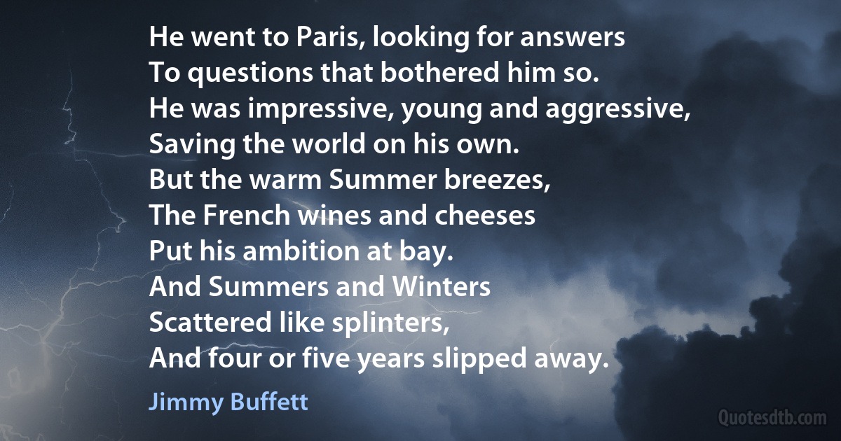 He went to Paris, looking for answers
To questions that bothered him so.
He was impressive, young and aggressive,
Saving the world on his own.
But the warm Summer breezes,
The French wines and cheeses
Put his ambition at bay.
And Summers and Winters
Scattered like splinters,
And four or five years slipped away. (Jimmy Buffett)