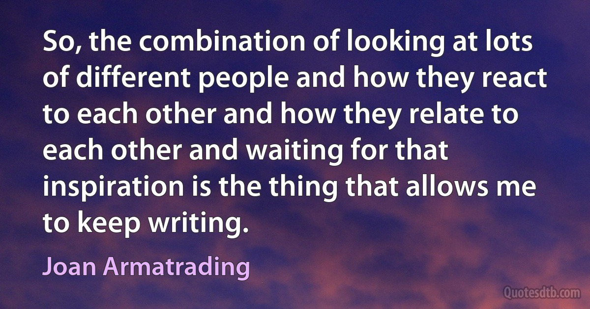 So, the combination of looking at lots of different people and how they react to each other and how they relate to each other and waiting for that inspiration is the thing that allows me to keep writing. (Joan Armatrading)