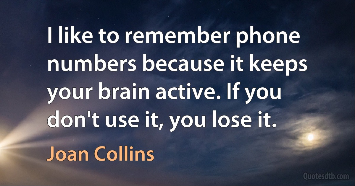 I like to remember phone numbers because it keeps your brain active. If you don't use it, you lose it. (Joan Collins)