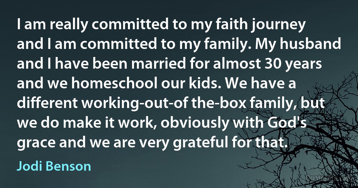 I am really committed to my faith journey and I am committed to my family. My husband and I have been married for almost 30 years and we homeschool our kids. We have a different working-out-of the-box family, but we do make it work, obviously with God's grace and we are very grateful for that. (Jodi Benson)