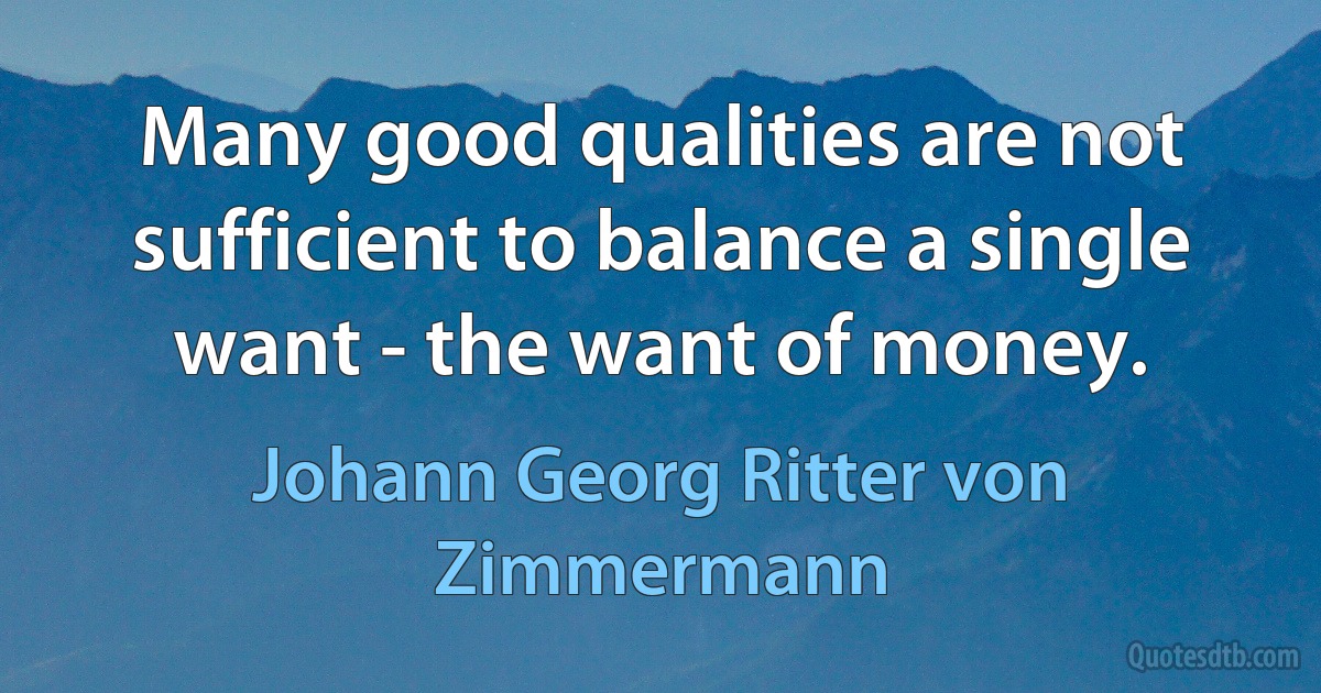 Many good qualities are not sufficient to balance a single want - the want of money. (Johann Georg Ritter von Zimmermann)