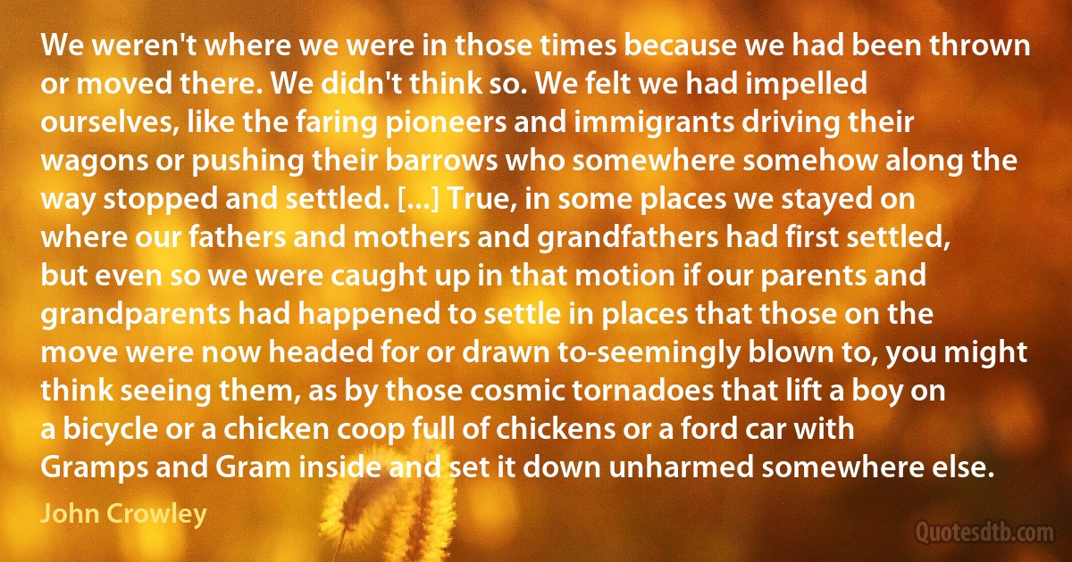 We weren't where we were in those times because we had been thrown or moved there. We didn't think so. We felt we had impelled ourselves, like the faring pioneers and immigrants driving their wagons or pushing their barrows who somewhere somehow along the way stopped and settled. [...] True, in some places we stayed on where our fathers and mothers and grandfathers had first settled, but even so we were caught up in that motion if our parents and grandparents had happened to settle in places that those on the move were now headed for or drawn to-seemingly blown to, you might think seeing them, as by those cosmic tornadoes that lift a boy on a bicycle or a chicken coop full of chickens or a ford car with Gramps and Gram inside and set it down unharmed somewhere else. (John Crowley)