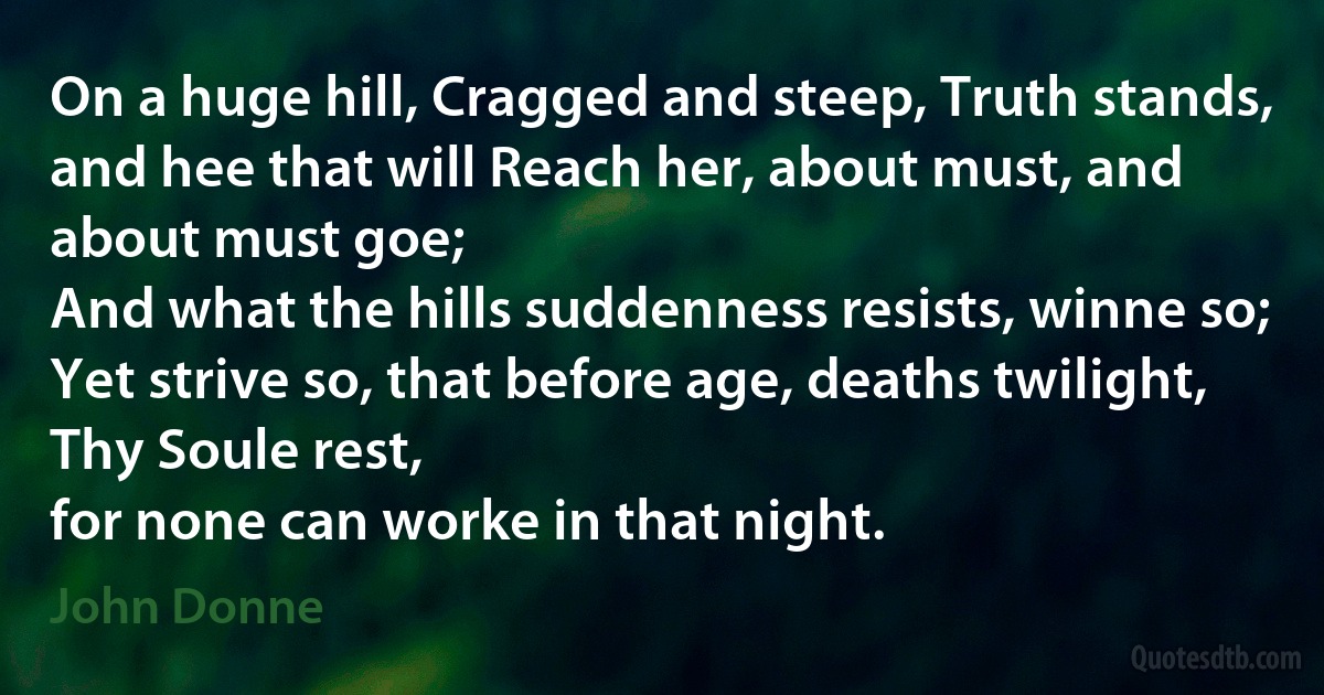 On a huge hill, Cragged and steep, Truth stands,
and hee that will Reach her, about must, and about must goe;
And what the hills suddenness resists, winne so;
Yet strive so, that before age, deaths twilight, Thy Soule rest,
for none can worke in that night. (John Donne)