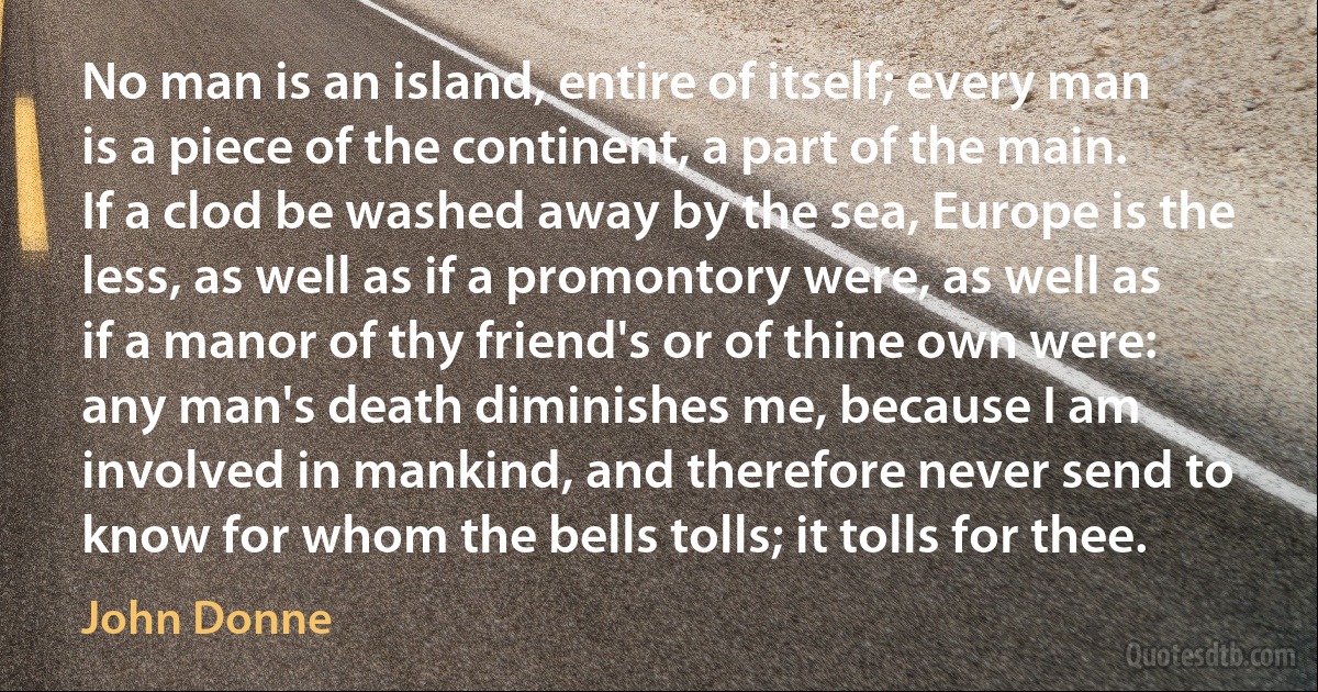 No man is an island, entire of itself; every man is a piece of the continent, a part of the main. If a clod be washed away by the sea, Europe is the less, as well as if a promontory were, as well as if a manor of thy friend's or of thine own were: any man's death diminishes me, because I am involved in mankind, and therefore never send to know for whom the bells tolls; it tolls for thee. (John Donne)