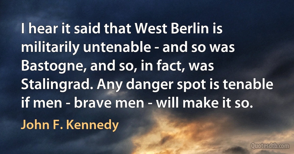 I hear it said that West Berlin is militarily untenable - and so was Bastogne, and so, in fact, was Stalingrad. Any danger spot is tenable if men - brave men - will make it so. (John F. Kennedy)