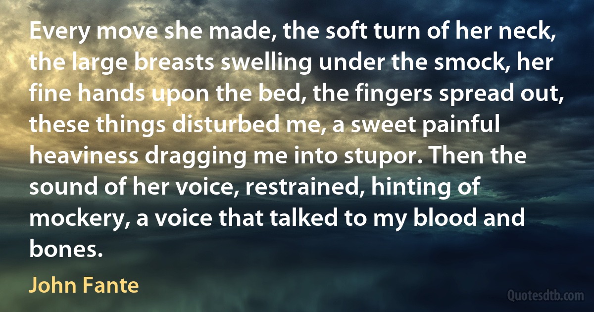 Every move she made, the soft turn of her neck, the large breasts swelling under the smock, her fine hands upon the bed, the fingers spread out, these things disturbed me, a sweet painful heaviness dragging me into stupor. Then the sound of her voice, restrained, hinting of mockery, a voice that talked to my blood and bones. (John Fante)