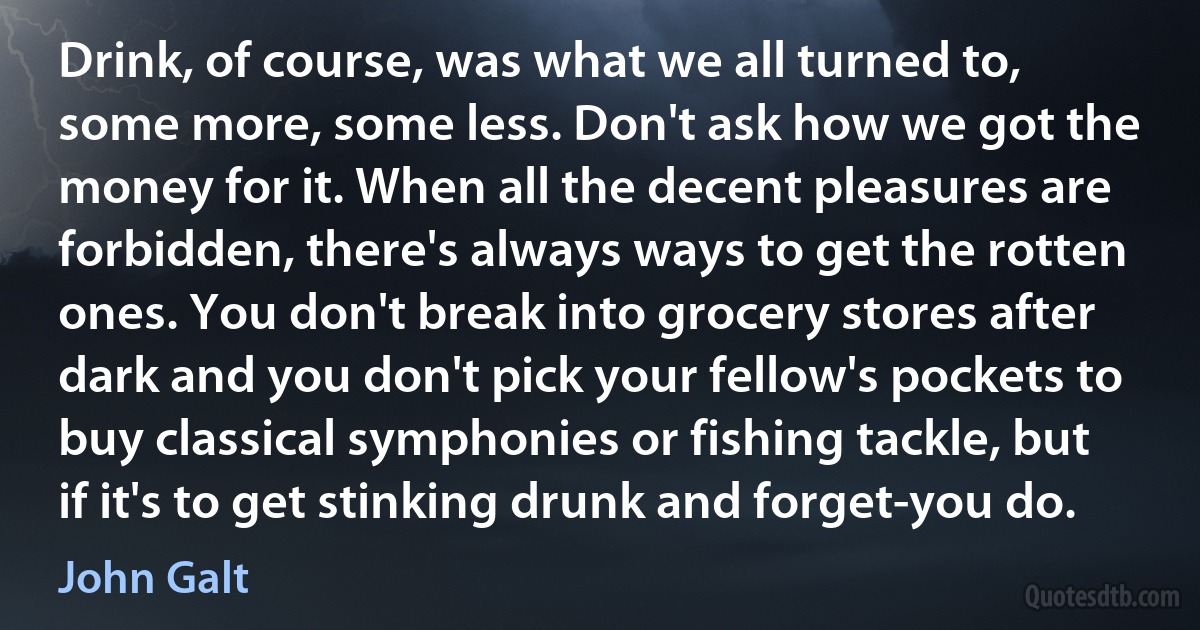 Drink, of course, was what we all turned to, some more, some less. Don't ask how we got the money for it. When all the decent pleasures are forbidden, there's always ways to get the rotten ones. You don't break into grocery stores after dark and you don't pick your fellow's pockets to buy classical symphonies or fishing tackle, but if it's to get stinking drunk and forget-you do. (John Galt)