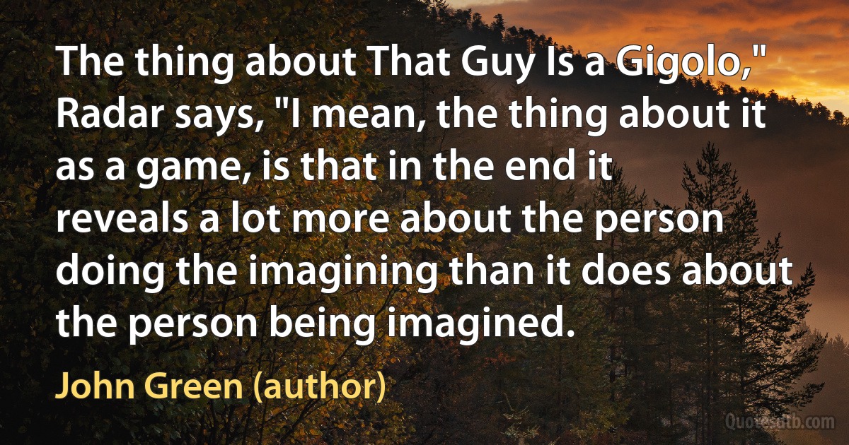 The thing about That Guy Is a Gigolo," Radar says, "I mean, the thing about it as a game, is that in the end it reveals a lot more about the person doing the imagining than it does about the person being imagined. (John Green (author))