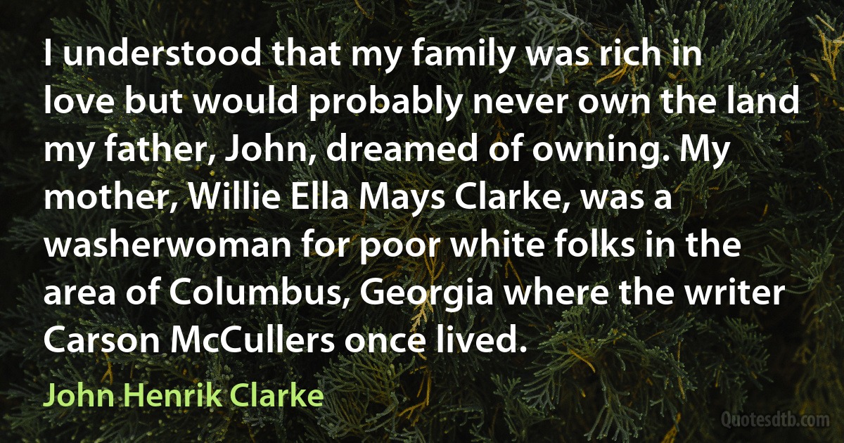 I understood that my family was rich in love but would probably never own the land my father, John, dreamed of owning. My mother, Willie Ella Mays Clarke, was a washerwoman for poor white folks in the area of Columbus, Georgia where the writer Carson McCullers once lived. (John Henrik Clarke)