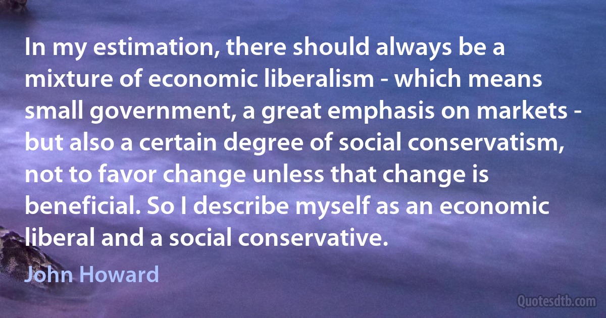 In my estimation, there should always be a mixture of economic liberalism - which means small government, a great emphasis on markets - but also a certain degree of social conservatism, not to favor change unless that change is beneficial. So I describe myself as an economic liberal and a social conservative. (John Howard)