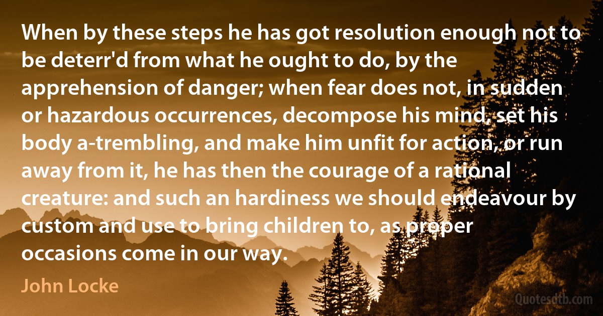 When by these steps he has got resolution enough not to be deterr'd from what he ought to do, by the apprehension of danger; when fear does not, in sudden or hazardous occurrences, decompose his mind, set his body a-trembling, and make him unfit for action, or run away from it, he has then the courage of a rational creature: and such an hardiness we should endeavour by custom and use to bring children to, as proper occasions come in our way. (John Locke)