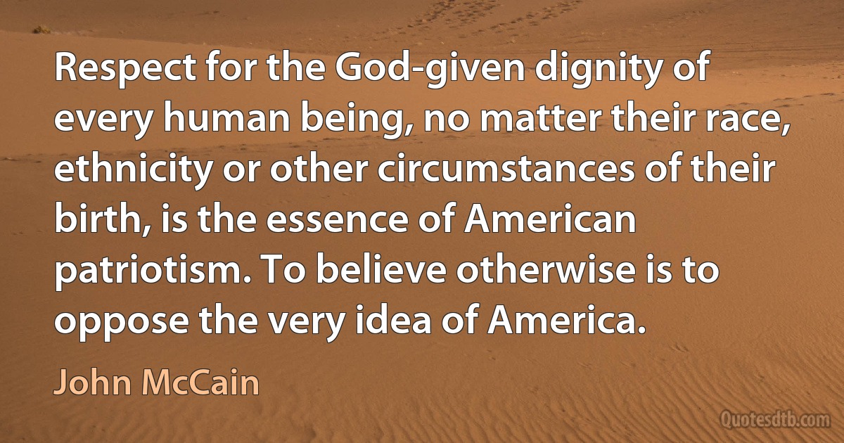 Respect for the God-given dignity of every human being, no matter their race, ethnicity or other circumstances of their birth, is the essence of American patriotism. To believe otherwise is to oppose the very idea of America. (John McCain)