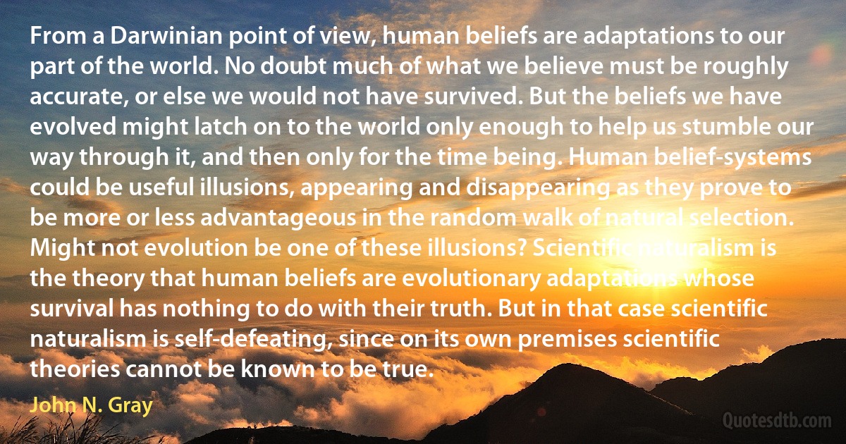 From a Darwinian point of view, human beliefs are adaptations to our part of the world. No doubt much of what we believe must be roughly accurate, or else we would not have survived. But the beliefs we have evolved might latch on to the world only enough to help us stumble our way through it, and then only for the time being. Human belief-systems could be useful illusions, appearing and disappearing as they prove to be more or less advantageous in the random walk of natural selection. Might not evolution be one of these illusions? Scientific naturalism is the theory that human beliefs are evolutionary adaptations whose survival has nothing to do with their truth. But in that case scientific naturalism is self-defeating, since on its own premises scientific theories cannot be known to be true. (John N. Gray)