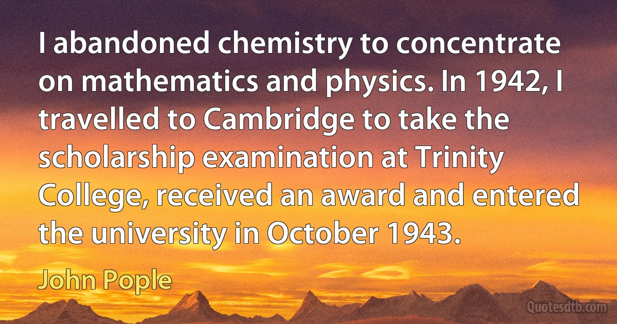 I abandoned chemistry to concentrate on mathematics and physics. In 1942, I travelled to Cambridge to take the scholarship examination at Trinity College, received an award and entered the university in October 1943. (John Pople)