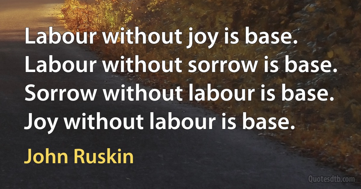 Labour without joy is base. Labour without sorrow is base. Sorrow without labour is base. Joy without labour is base. (John Ruskin)