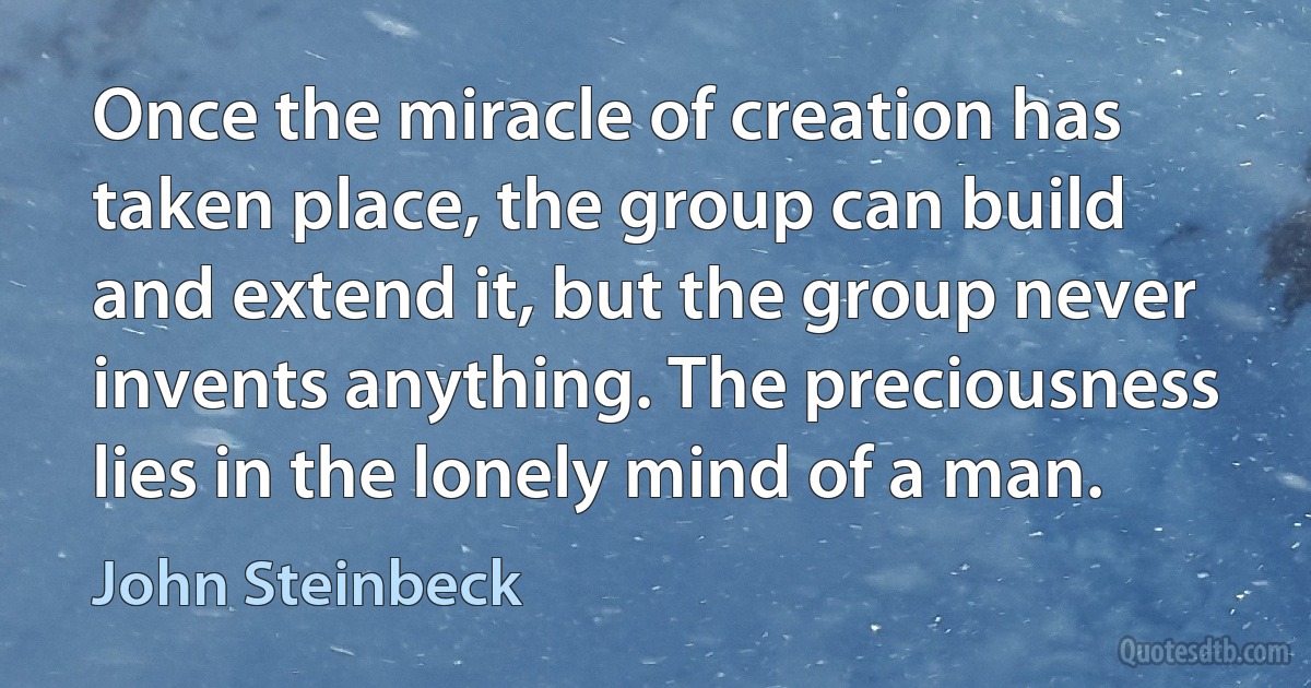 Once the miracle of creation has taken place, the group can build and extend it, but the group never invents anything. The preciousness lies in the lonely mind of a man. (John Steinbeck)