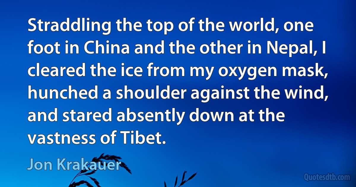 Straddling the top of the world, one foot in China and the other in Nepal, I cleared the ice from my oxygen mask, hunched a shoulder against the wind, and stared absently down at the vastness of Tibet. (Jon Krakauer)